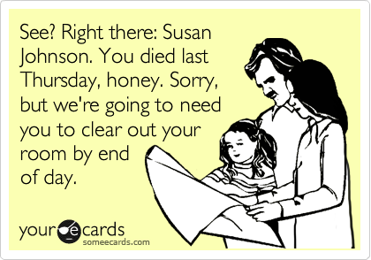 See? Right there: Susan
Johnson. You died last
Thursday, honey. Sorry,
but we're going to need
you to clear out your
room by end
of day.