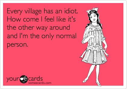 Every Village Has An Idiot How Come I Feel Like It S The Other Way Around And I M The Only Normal Person Workplace Ecard