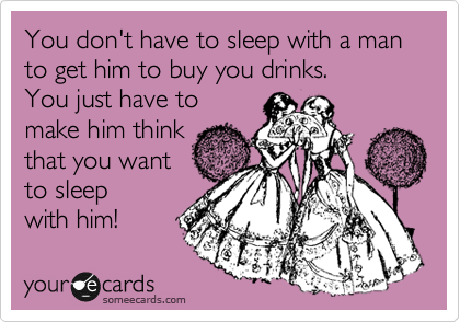 You don't have to sleep with a man to get him to buy you drinks.  
You just have to
make him think
that you want
to sleep 
with him!