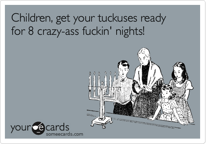 Children, get your tuckuses ready for 8 crazy-ass fuckin' nights!