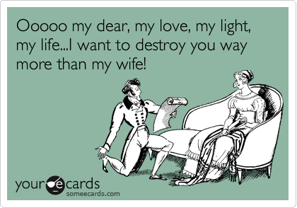 Ooooo my dear, my love, my light, my life...I want to destroy you way more than my wife!