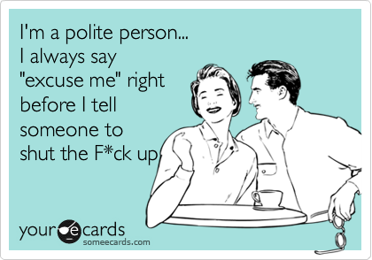 I'm a polite person...
I always say 
"excuse me" right
before I tell 
someone to
shut the F*ck up