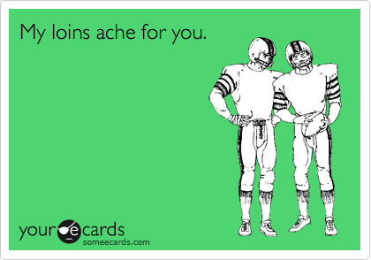 My loins ache for you.