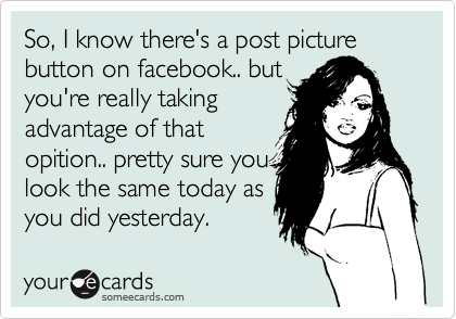 So, I know there's a post picture button on facebook.. but
you're really taking
advantage of that
opition.. pretty sure you
look the same today as
you did yesterday. 