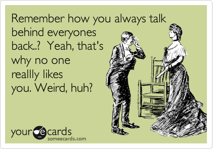 Remember how you always talk
behind everyones
back..?  Yeah, that's
why no one
reallly likes
you. Weird, huh?