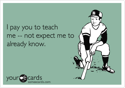

I pay you to teach 
me -- not expect me to
already know.

