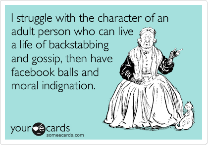 I struggle with the character of an adult person who can live
a life of backstabbing
and gossip, then have
facebook balls and
moral indignation.