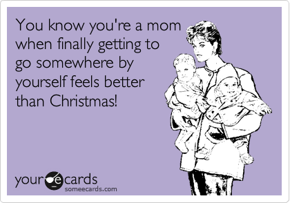 You know you're a mom
when finally getting to
go somewhere by
yourself feels better
than Christmas!