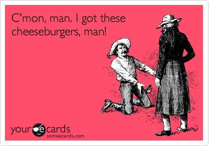 C'mon, man. I got these
cheeseburgers, man!