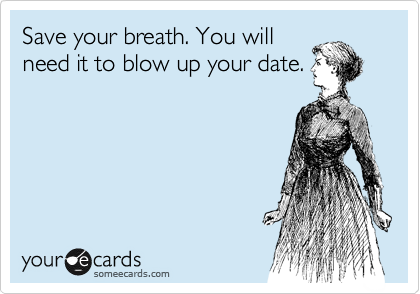 Save your breath. You will
need it to blow up your date.
