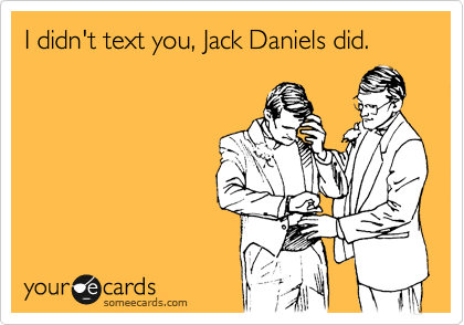I didn't text you, Jack Daniels did.