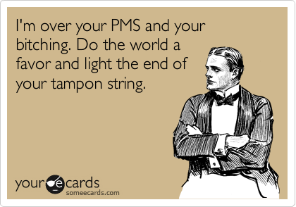 I'm over your PMS and your bitching. Do the world a
favor and light the end of
your tampon string.