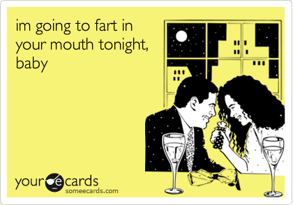 im going to fart in
your mouth tonight,
baby