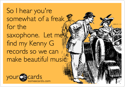 So I hear you're
somewhat of a freak
for the
saxophone.  Let me
find my Kenny G
records so we can 
make beautiful music.