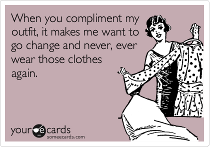 When you compliment my
outfit, it makes me want to
go change and never, ever
wear those clothes
again.
