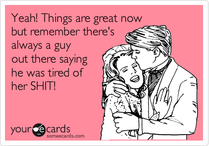 Yeah! Things are great now
but remember there's
always a guy
out there saying
he was tired of
her SHIT!