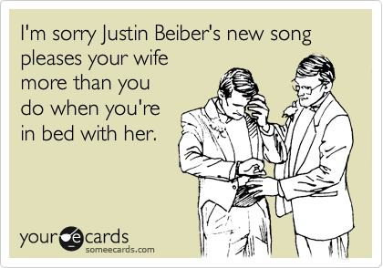 I'm sorry Justin Beiber's new song
pleases your wife
more than you
do when you're
in bed with her.