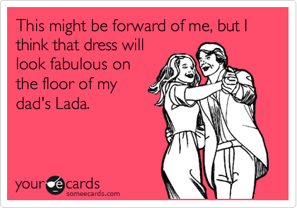 This might be forward of me, but I think that dress will
look fabulous on
the floor of my
dad's Lada.