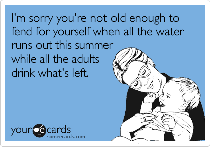 I'm sorry you're not old enough to
fend for yourself when all the water runs out this summer
while all the adults
drink what's left.