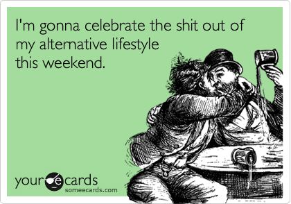 I'm gonna celebrate the shit out of my alternative lifestyle
this weekend.