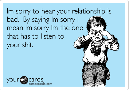 Im sorry to hear your relationship is bad.  By saying Im sorry I
mean Im sorry Im the one
that has to listen to
your shit.