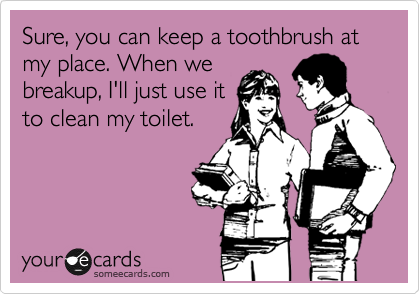 Sure, you can keep a toothbrush at my place. When we
breakup, I'll just use it
to clean my toilet.