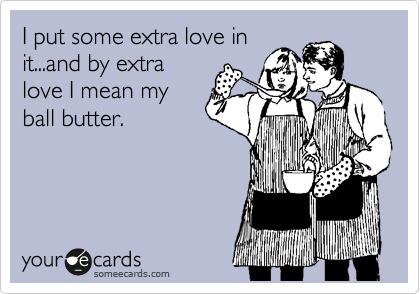 I put some extra love in
it...and by extra
love I mean my
ball butter.