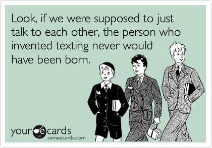 Look, if we were supposed to just talk to each other, the person who invented texting never would
have been born. 