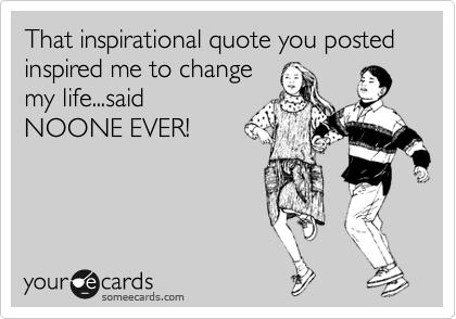 That inspirational quote you posted inspired me to change
my life...said
NOONE EVER!