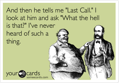 And then he tells me "Last Call." I look at him and ask "What the hell is that?" I've never
heard of such a
thing.