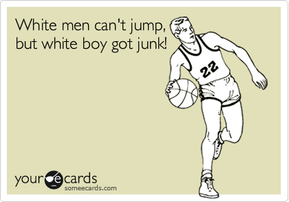 White men can't jump,
but white boy got junk!