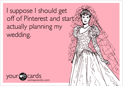 I suppose I should get
off of Pinterest and start
actually planning my
wedding.