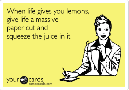 When life gives you lemons, 
give life a massive
paper cut and
squeeze the juice in it.