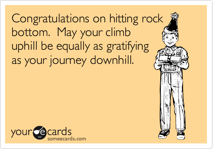 Congratulations on hitting rock
bottom.  May your climb
uphill be equally as gratifying
as your journey downhill.