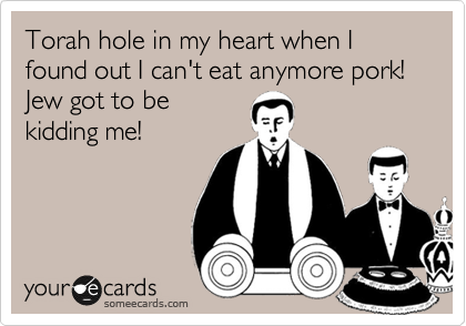 Torah hole in my heart when I found out I can't eat anymore pork!  Jew got to be
kidding me!