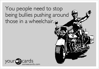You people need to stop
being bullies pushing around
those in a wheelchair.