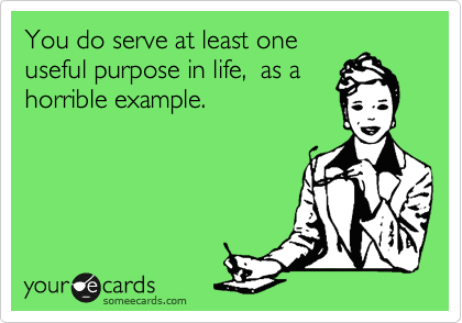 You do serve at least one 
useful purpose in life,  as a
horrible example.