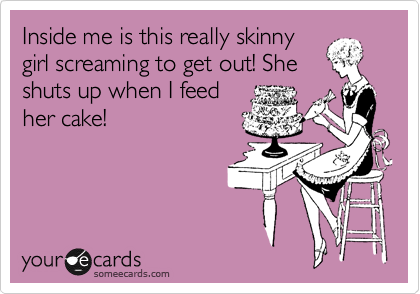 Inside me is this really skinny
girl screaming to get out! She
shuts up when I feed
her cake!