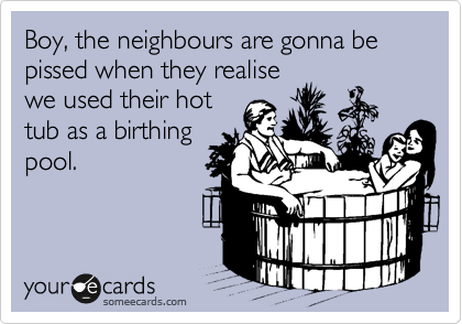 Boy, the neighbours are gonna be pissed when they realise
we used their hot 
tub as a birthing
pool.