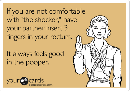 If you are not comfortable
with "the shocker," have
your partner insert 3
fingers in your rectum. 

It always feels good
in the pooper.
