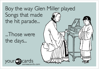 Boy the way Glen Miller played 
Songs that made 
the hit parade...
 
...Those were
the days...
