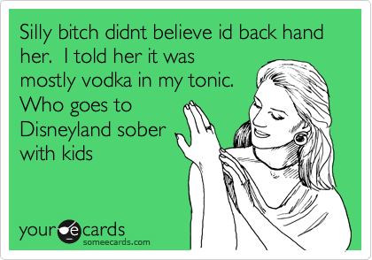 Silly bitch didnt believe id back hand her.  I told her it was
mostly vodka in my tonic. 
Who goes to
Disneyland sober
with kids