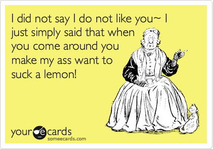 I did not say I do not like you%7E I just simply said that when
you come around you
make my ass want to
suck a lemon!