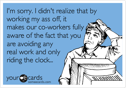 I'm sorry. I didn't realize that by working my ass off, it
makes our co-workers fully
aware of the fact that you
are avoiding any
real work and only
riding the clock...