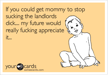 If you could get mommy to stop sucking the landlords
dick.... my future would
really fucking appreciate
it...