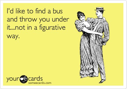 I'd like to find a bus
and throw you under
it....not in a figurative
way.