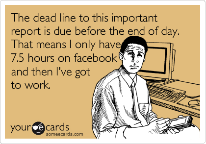 The dead line to this important report is due before the end of day. That means I only have
7.5 hours on facebook
and then I've got
to work. 