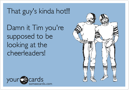 That guy's kinda hot!!!

Damn it Tim you're
supposed to be
looking at the
cheerleaders!