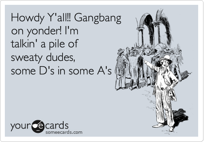 Howdy Y'all!! Gangbang
on yonder! I'm
talkin' a pile of
sweaty dudes,
some D's in some A's