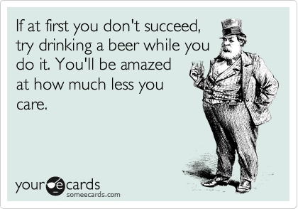 If at first you don't succeed,
try drinking a beer while you
do it. You'll be amazed
at how much less you
care.
